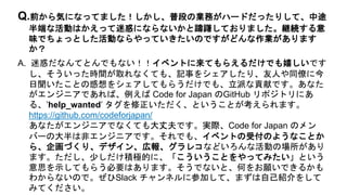 A. 迷惑だなんてとんでもない！！イベントに来てもらえるだけでも嬉しいです
し、そういった時間が取れなくても、記事をシェアしたり、友人や同僚に今
日聞いたことの感想をシェアしてもらうだけでも、立派な貢献です。あなた
がエンジニアであれば、例えば Code for Japan のGitHub リポジトリにあ
る、’help_wanted’ タグを修正いただく、ということが考えられます。
https://github.com/codeforjapan/
あなたがエンジニアでなくても大丈夫です。実際、Code for Japan のメン
バーの大半は非エンジニアです。それでも、イベントの受付のようなことか
ら、企画づくり、デザイン、広報、グラレコなどいろんな活動の場所があり
ます。ただし、少しだけ積極的に、「こういうことをやってみたい」という
意思を示してもらう必要はあります。そうでないと、何をお願いできるかも
わからないので。ぜひSlack チャンネルに参加して、まずは自己紹介をして
みてください。
Q.前から気になってました！しかし、普段の業務がハードだったりして、中途
半端な活動はかえって迷惑にならないかと躊躇しておりました。継続する意
味でちょっとした活動ならやっていきたいのですがどんな作業があります
か？
 