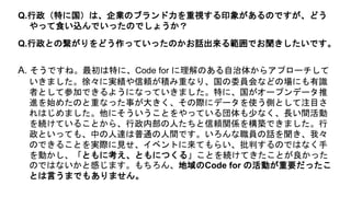 A. そうですね。最初は特に、Code for に理解のある自治体からアプローチして
いきました。徐々に実績や信頼が積み重なり、国の委員会などの場にも有識
者として参加できるようになっていきました。特に、国がオープンデータ推
進を始めたのと重なった事が大きく、その際にデータを使う側として注目さ
れはじめました。他にそういうことをやっている団体も少なく、長い間活動
を続けていることから、行政内部の人たちと信頼関係を構築できました。行
政といっても、中の人達は普通の人間です。いろんな職員の話を聞き、我々
のできることを実際に見せ、イベントに来てもらい、批判するのではなく手
を動かし、「ともに考え、ともにつくる」ことを続けてきたことが良かった
のではないかと感じます。もちろん、地域のCode for の活動が重要だったこ
とは言うまでもありません。
Q.行政（特に国）は、企業のブランド力を重視する印象があるのですが、どう
やって食い込んでいったのでしょうか？
Q.行政との繋がりをどう作っていったのかお話出来る範囲でお聞きしたいです。
 