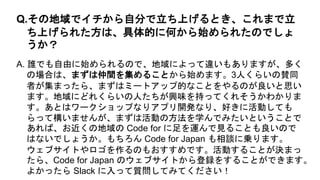 A. 誰でも自由に始められるので、地域によって違いもありますが、多く
の場合は、まずは仲間を集めることから始めます。3人くらいの賛同
者が集まったら、まずはミートアップ的なことをやるのが良いと思い
ます。地域にどれくらいの人たちが興味を持ってくれそうかわかりま
す。あとはワークショップなりアプリ開発なり、好きに活動しても
らって構いませんが、まずは活動の方法を学んでみたいということで
あれば、お近くの地域の Code for に足を運んで見ることも良いので
はないでしょうか。もちろん Code for Japan も相談に乗ります。
ウェブサイトやロゴを作るのもおすすめです。活動することが決まっ
たら、Code for Japan のウェブサイトから登録をすることができます。
よかったら Slack に入って質問してみてください！
Q.その地域でイチから自分で立ち上げるとき、これまで立
ち上げられた方は、具体的に何から始められたのでしょ
うか？
 