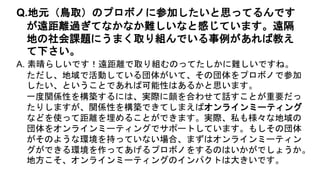 A. 素晴らしいです！遠距離で取り組むのってたしかに難しいですね。
ただし、地域で活動している団体がいて、その団体をプロボノで参加
したい、ということであれば可能性はあるかと思います。
一度関係性を構築するには、実際に顔を合わせて話すことが重要だっ
たりしますが、関係性を構築できてしまえばオンラインミーティング
などを使って距離を埋めることができます。実際、私も様々な地域の
団体をオンラインミーティングでサポートしています。もしその団体
がそのような環境を持っていない場合、まずはオンラインミーティン
グができる環境を作ってあげるプロボノをするのはいかがでしょうか。
地方こそ、オンラインミーティングのインパクトは大きいです。
Q.地元（鳥取）のプロボノに参加したいと思ってるんです
が遠距離過ぎてなかなか難しいなと感じています。遠隔
地の社会課題にうまく取り組んでいる事例があれば教え
て下さい。
 