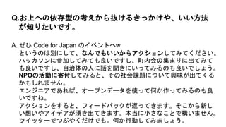 A. ぜひ Code for Japan のイベントへw
というのは別にして、なんでもいいからアクションしてみてください。
ハッカソンに参加してみても良いですし、町内会の集まりに出てみて
も良いですし、自治体の人に話を聞きにいってみるのも良いでしょう。
NPOの活動に寄付してみると、その社会課題について興味が出てくる
かもしれません。
エンジニアであれば、オープンデータを使って何か作ってみるのも良
いですね。
アクションをすると、フィードバックが返ってきます。そこから新し
い想いやアイデアが湧き出てきます。本当に小さなことで構いません。
ツイッターでつぶやくだけでも。何か行動してみましょう。
Q.お上への依存型の考えから抜けるきっかけや、いい方法
が知りたいです。
 