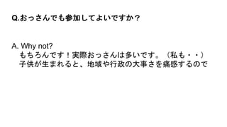 A. Why not?
もちろんです！実際おっさんは多いです。（私も・・）
子供が生まれると、地域や行政の大事さを痛感するので
Q.おっさんでも参加してよいですか？
 