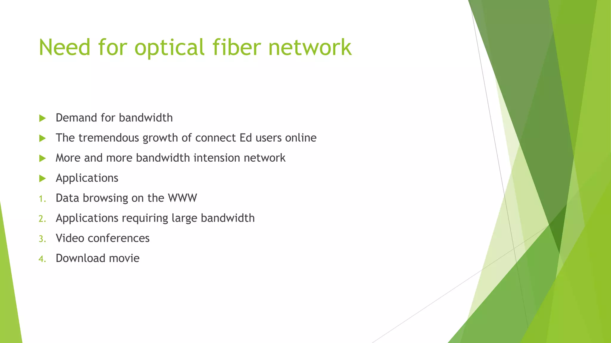 Need for optical fiber network
 Demand for bandwidth
 The tremendous growth of connect Ed users online
 More and more bandwidth intension network
 Applications
1. Data browsing on the WWW
2. Applications requiring large bandwidth
3. Video conferences
4. Download movie
 