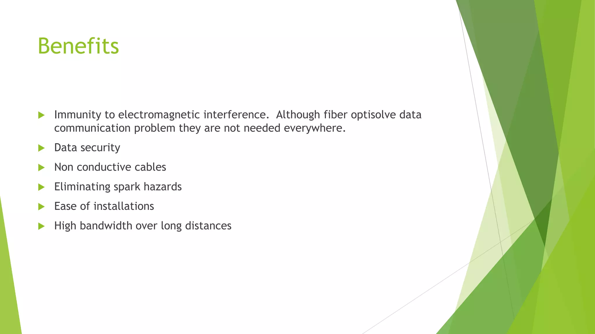Benefits
 Immunity to electromagnetic interference. Although fiber optisolve data
communication problem they are not needed everywhere.
 Data security
 Non conductive cables
 Eliminating spark hazards
 Ease of installations
 High bandwidth over long distances
 