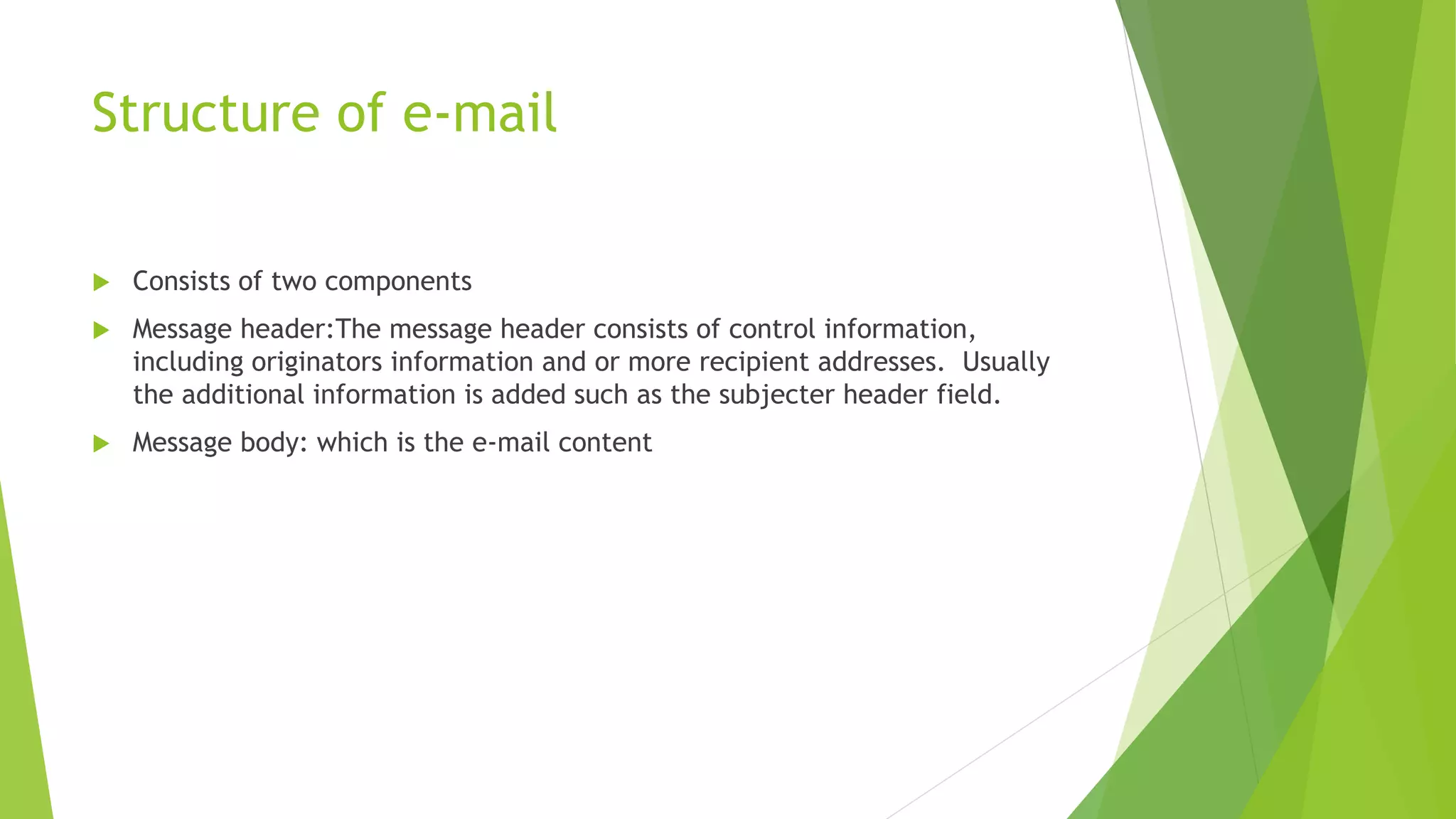 Structure of e-mail
 Consists of two components
 Message header:The message header consists of control information,
including originators information and or more recipient addresses. Usually
the additional information is added such as the subjecter header field.
 Message body: which is the e-mail content
 