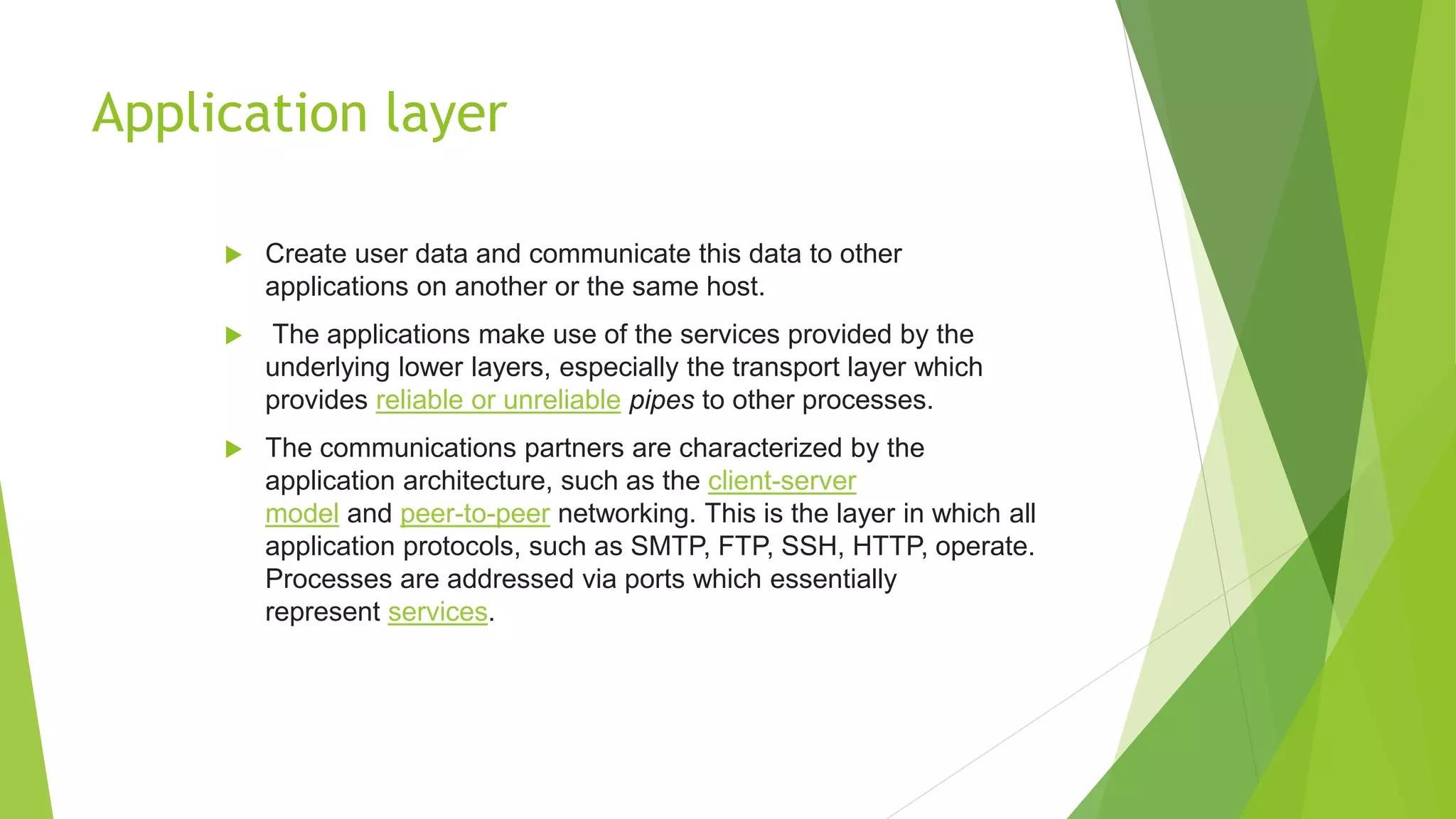 Application layer
 Create user data and communicate this data to other
applications on another or the same host.
 The applications make use of the services provided by the
underlying lower layers, especially the transport layer which
provides reliable or unreliable pipes to other processes.
 The communications partners are characterized by the
application architecture, such as the client-server
model and peer-to-peer networking. This is the layer in which all
application protocols, such as SMTP, FTP, SSH, HTTP, operate.
Processes are addressed via ports which essentially
represent services.
 