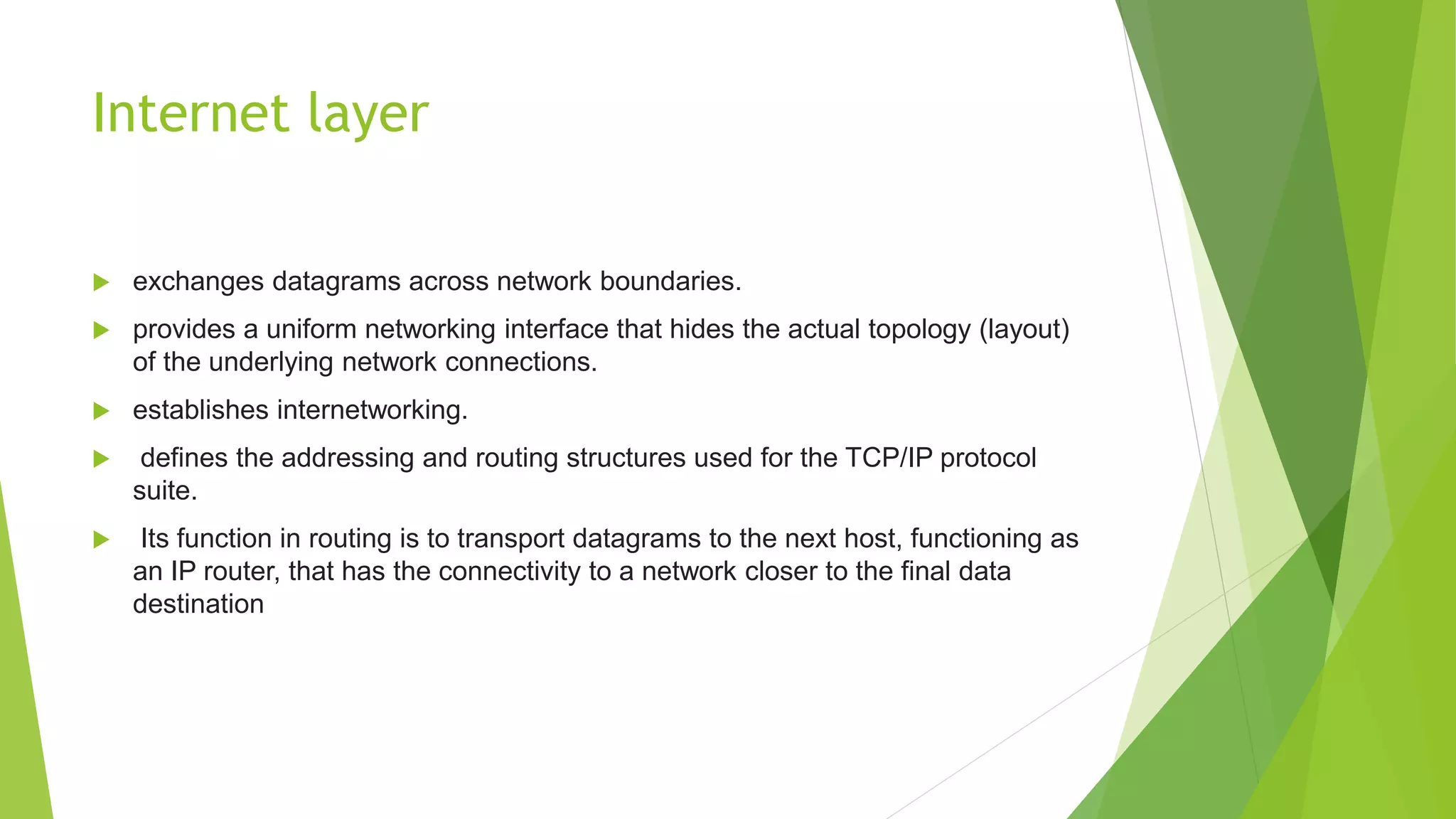 Internet layer
 exchanges datagrams across network boundaries.
 provides a uniform networking interface that hides the actual topology (layout)
of the underlying network connections.
 establishes internetworking.
 defines the addressing and routing structures used for the TCP/IP protocol
suite.
 Its function in routing is to transport datagrams to the next host, functioning as
an IP router, that has the connectivity to a network closer to the final data
destination
 