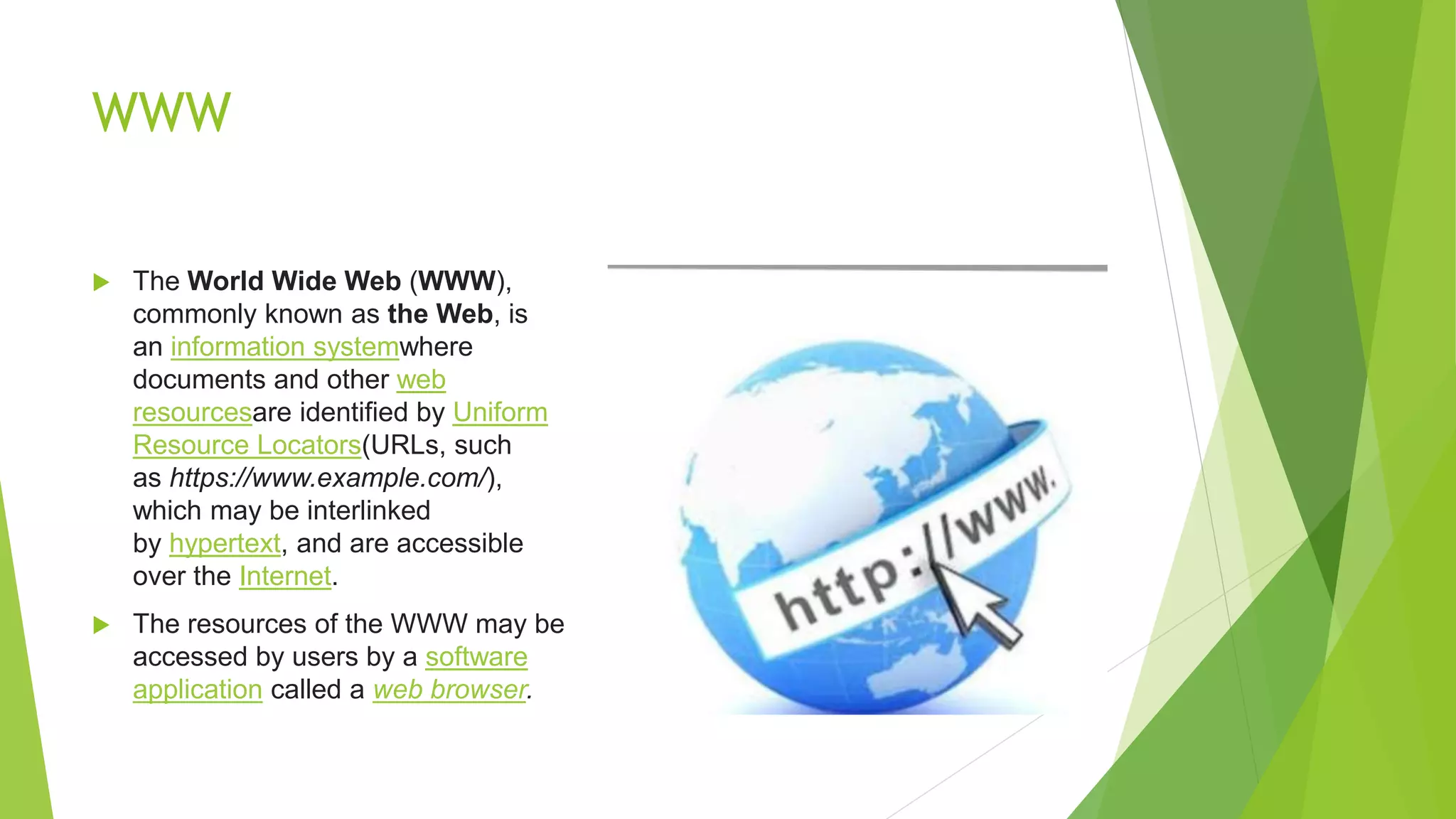 WWW
 The World Wide Web (WWW),
commonly known as the Web, is
an information systemwhere
documents and other web
resourcesare identified by Uniform
Resource Locators(URLs, such
as https://www.example.com/),
which may be interlinked
by hypertext, and are accessible
over the Internet.
 The resources of the WWW may be
accessed by users by a software
application called a web browser.
 