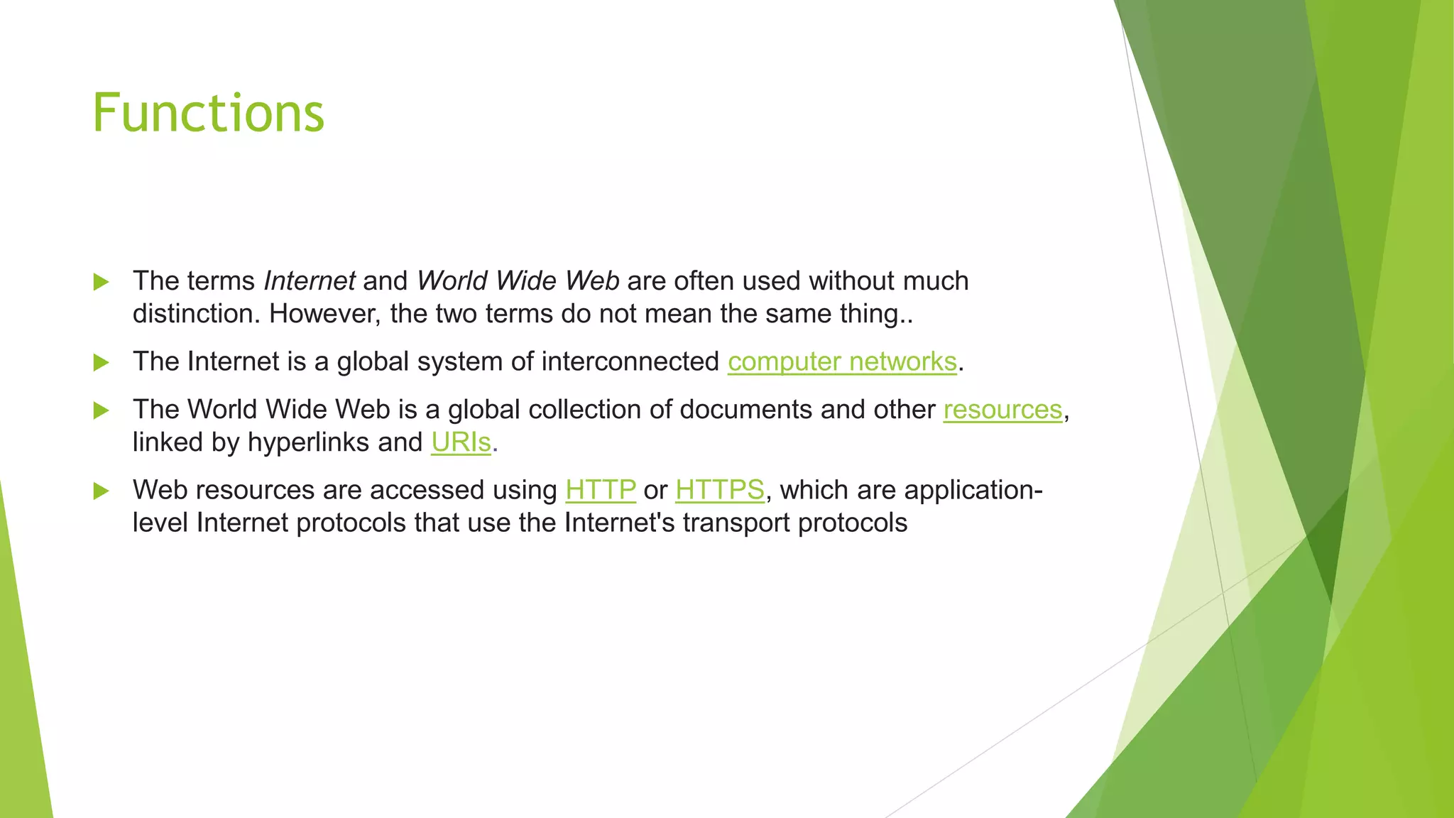 Functions
 The terms Internet and World Wide Web are often used without much
distinction. However, the two terms do not mean the same thing..
 The Internet is a global system of interconnected computer networks.
 The World Wide Web is a global collection of documents and other resources,
linked by hyperlinks and URIs.
 Web resources are accessed using HTTP or HTTPS, which are application-
level Internet protocols that use the Internet's transport protocols
 