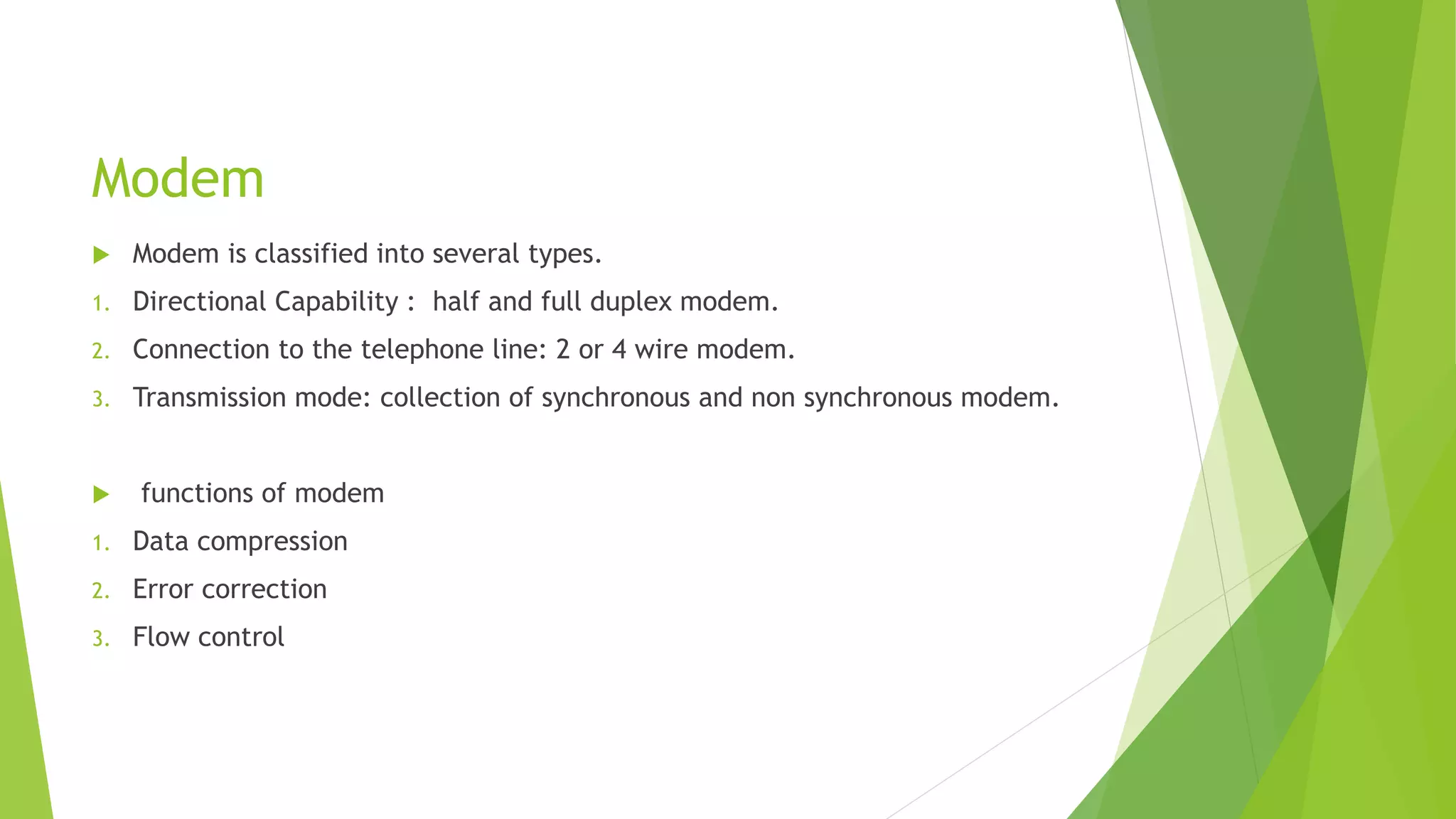 Modem
 Modem is classified into several types.
1. Directional Capability : half and full duplex modem.
2. Connection to the telephone line: 2 or 4 wire modem.
3. Transmission mode: collection of synchronous and non synchronous modem.
 functions of modem
1. Data compression
2. Error correction
3. Flow control
 