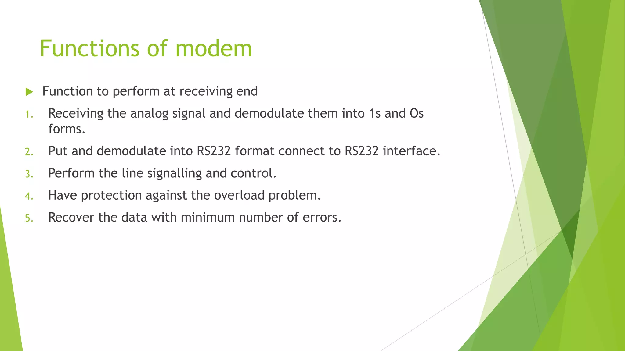 Functions of modem
 Function to perform at receiving end
1. Receiving the analog signal and demodulate them into 1s and Os
forms.
2. Put and demodulate into RS232 format connect to RS232 interface.
3. Perform the line signalling and control.
4. Have protection against the overload problem.
5. Recover the data with minimum number of errors.
 