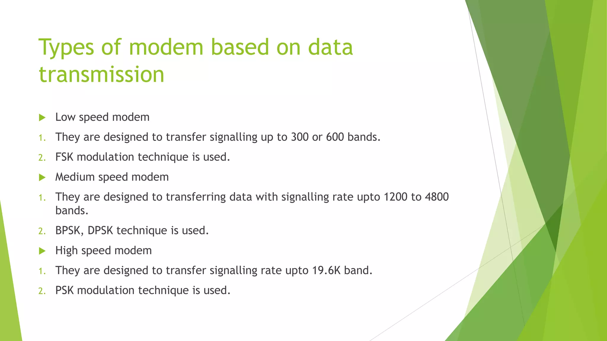 Types of modem based on data
transmission
 Low speed modem
1. They are designed to transfer signalling up to 300 or 600 bands.
2. FSK modulation technique is used.
 Medium speed modem
1. They are designed to transferring data with signalling rate upto 1200 to 4800
bands.
2. BPSK, DPSK technique is used.
 High speed modem
1. They are designed to transfer signalling rate upto 19.6K band.
2. PSK modulation technique is used.
 