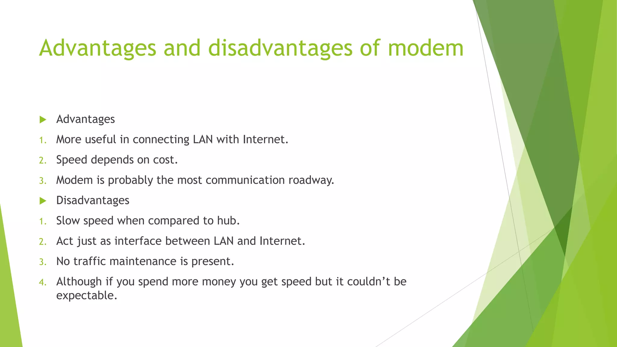 Advantages and disadvantages of modem
 Advantages
1. More useful in connecting LAN with Internet.
2. Speed depends on cost.
3. Modem is probably the most communication roadway.
 Disadvantages
1. Slow speed when compared to hub.
2. Act just as interface between LAN and Internet.
3. No traffic maintenance is present.
4. Although if you spend more money you get speed but it couldn’t be
expectable.
 
