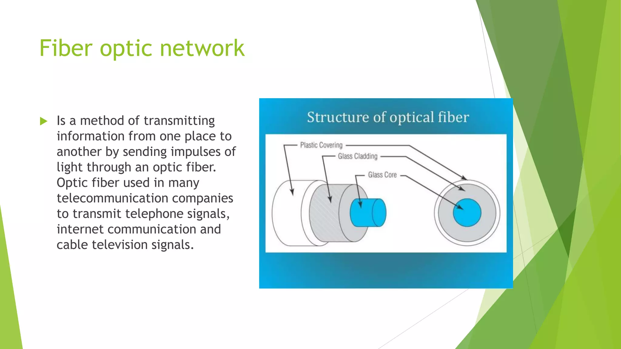 Fiber optic network
 Is a method of transmitting
information from one place to
another by sending impulses of
light through an optic fiber.
Optic fiber used in many
telecommunication companies
to transmit telephone signals,
internet communication and
cable television signals.
 