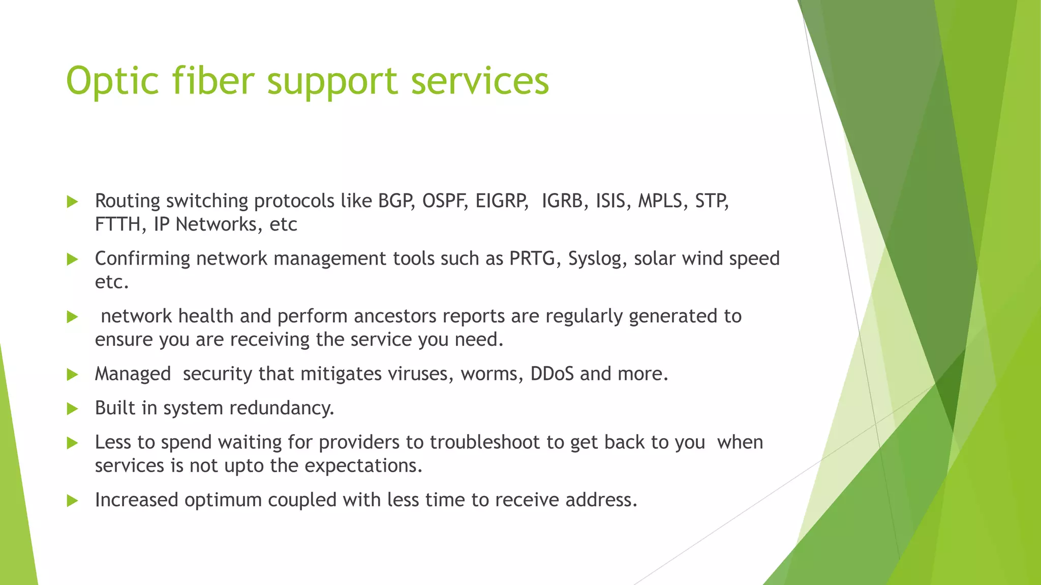 Optic fiber support services
 Routing switching protocols like BGP, OSPF, EIGRP, IGRB, ISIS, MPLS, STP,
FTTH, IP Networks, etc
 Confirming network management tools such as PRTG, Syslog, solar wind speed
etc.
 network health and perform ancestors reports are regularly generated to
ensure you are receiving the service you need.
 Managed security that mitigates viruses, worms, DDoS and more.
 Built in system redundancy.
 Less to spend waiting for providers to troubleshoot to get back to you when
services is not upto the expectations.
 Increased optimum coupled with less time to receive address.
 