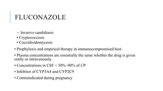 FLUCONAZOLE
• Invasive candidiasis
• Cryptococcosis
• Coccidioidomycosis
• Prophylaxis and empirical therapy in immunocompromised host
• Plasma concentrations are essentially the same whether the drug is given
orally or intravenously.
• Concentrations in CSF = 50%–90% of CP
• Inhibitor of CYP3A4 and CYP2C9
• Contraindicated during pregnancy
 