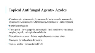 Topical Antifungal Agents- Azoles
•Clotrimazole, miconazole , ketoconazole,butaconazole, econazole ,
oxiconazole , sulconazole , terconazole, tioconazole , sertaconazole
•Superficial mycosis
•Tinea pedis , tinea corporis, tinea cruris, tinea versicolor, cutaneous ,
oropharyngeal , vulvoginal candidiasis
•Skin oitments, cream , lotion, vaginal cream, vaginal tablet
•Shampoo for seborrheic dermatitis
•Topical azoles +corticosteroid FDC
 