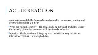 ACUTE REACTION
•each infusion and chills, fever, aches and pain all over, nausea, vomiting and
dyspnoea lasting for 2–5 hour,
•When the reaction is severe—the dose should be increased gradually. Usually
the intensity of reaction decreases with continued medication.
•Injection of hydrocortisone 0.6 mg/ kg with the infusion may reduce the
intensity of reaction. Thrombophlebitis .
 