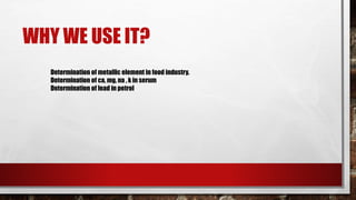 WHY WE USE IT?
Determination of metallic element in food industry.
Determination of ca, mg, na , k in serum
Determination of lead in petrol
 