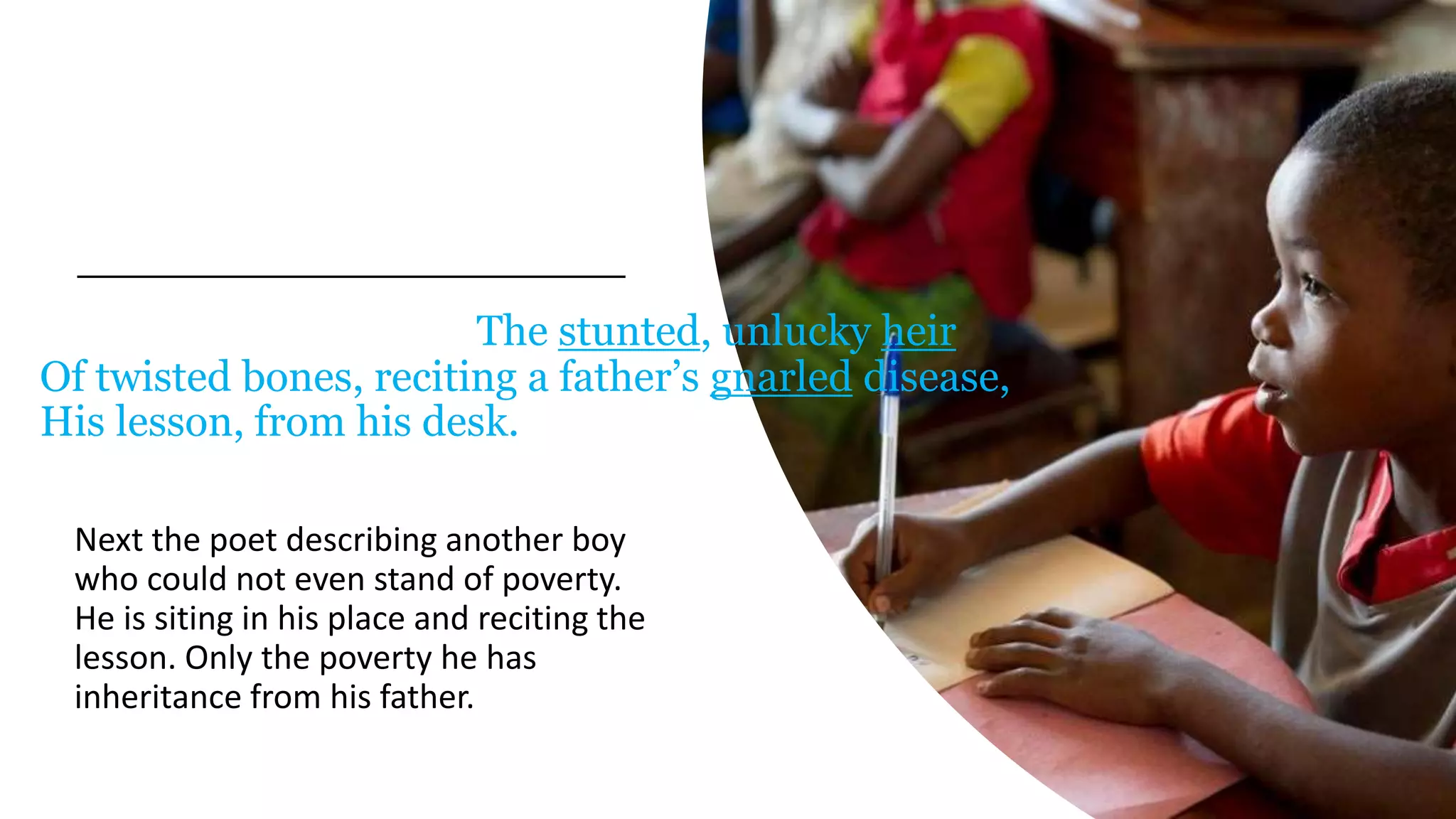 The stunted, unlucky heir
Of twisted bones, reciting a father’s gnarled disease,
His lesson, from his desk.
Next the poet describing another boy
who could not even stand of poverty.
He is siting in his place and reciting the
lesson. Only the poverty he has
inheritance from his father.
 
