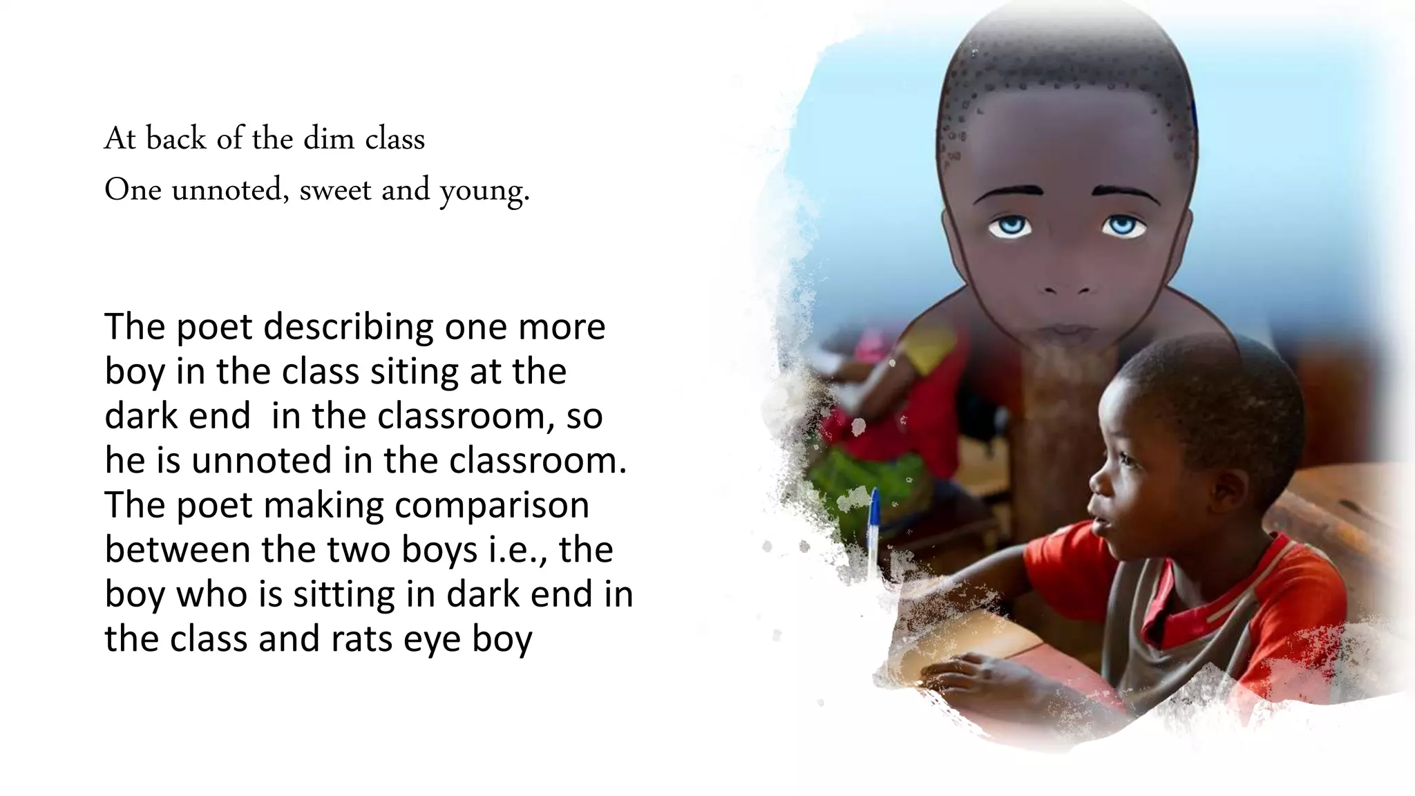 At back of the dim class
One unnoted, sweet and young.
The poet describing one more
boy in the class siting at the
dark end in the classroom, so
he is unnoted in the classroom.
The poet making comparison
between the two boys i.e., the
boy who is sitting in dark end in
the class and rats eye boy
 
