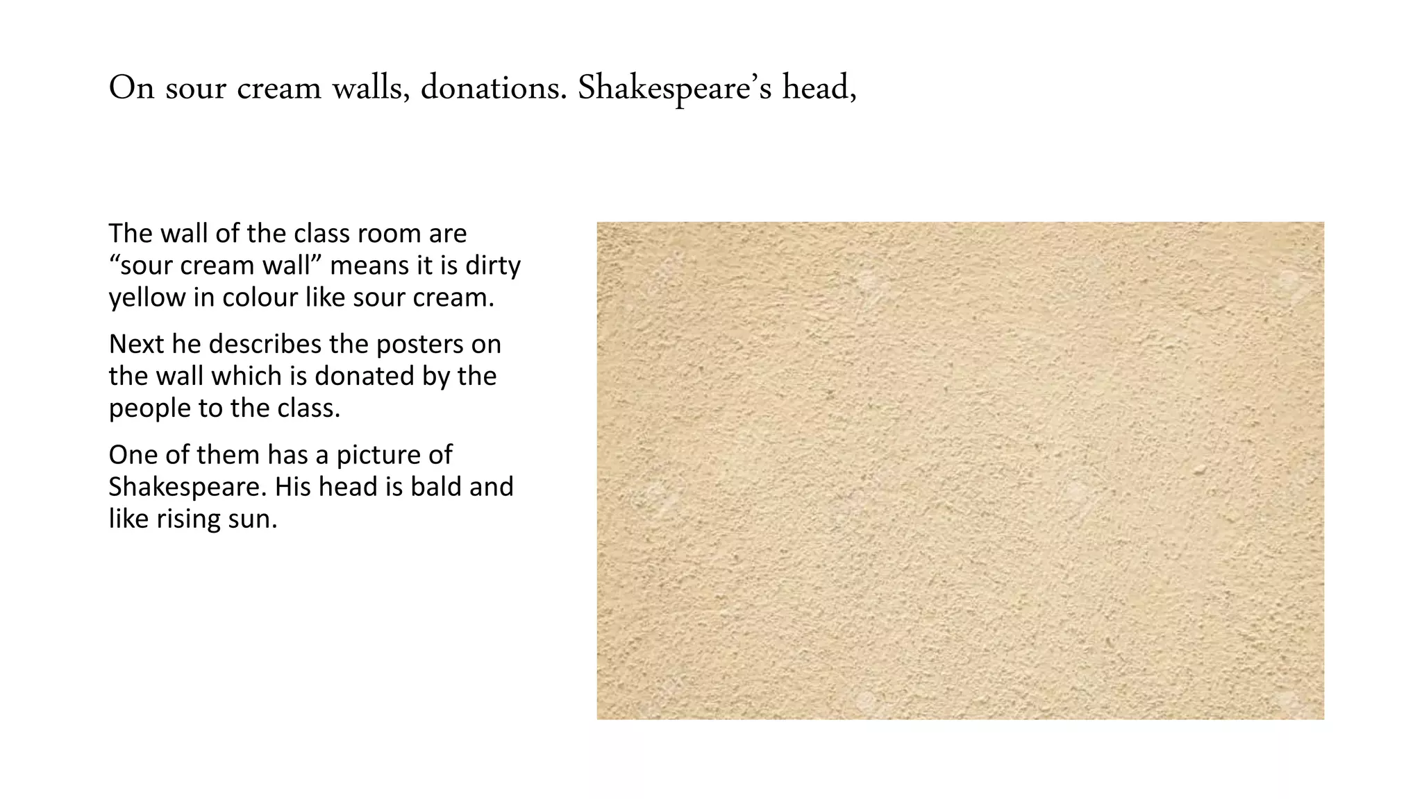 On sour cream walls, donations. Shakespeare’s head,
The wall of the class room are
“sour cream wall” means it is dirty
yellow in colour like sour cream.
Next he describes the posters on
the wall which is donated by the
people to the class.
One of them has a picture of
Shakespeare. His head is bald and
like rising sun.
 