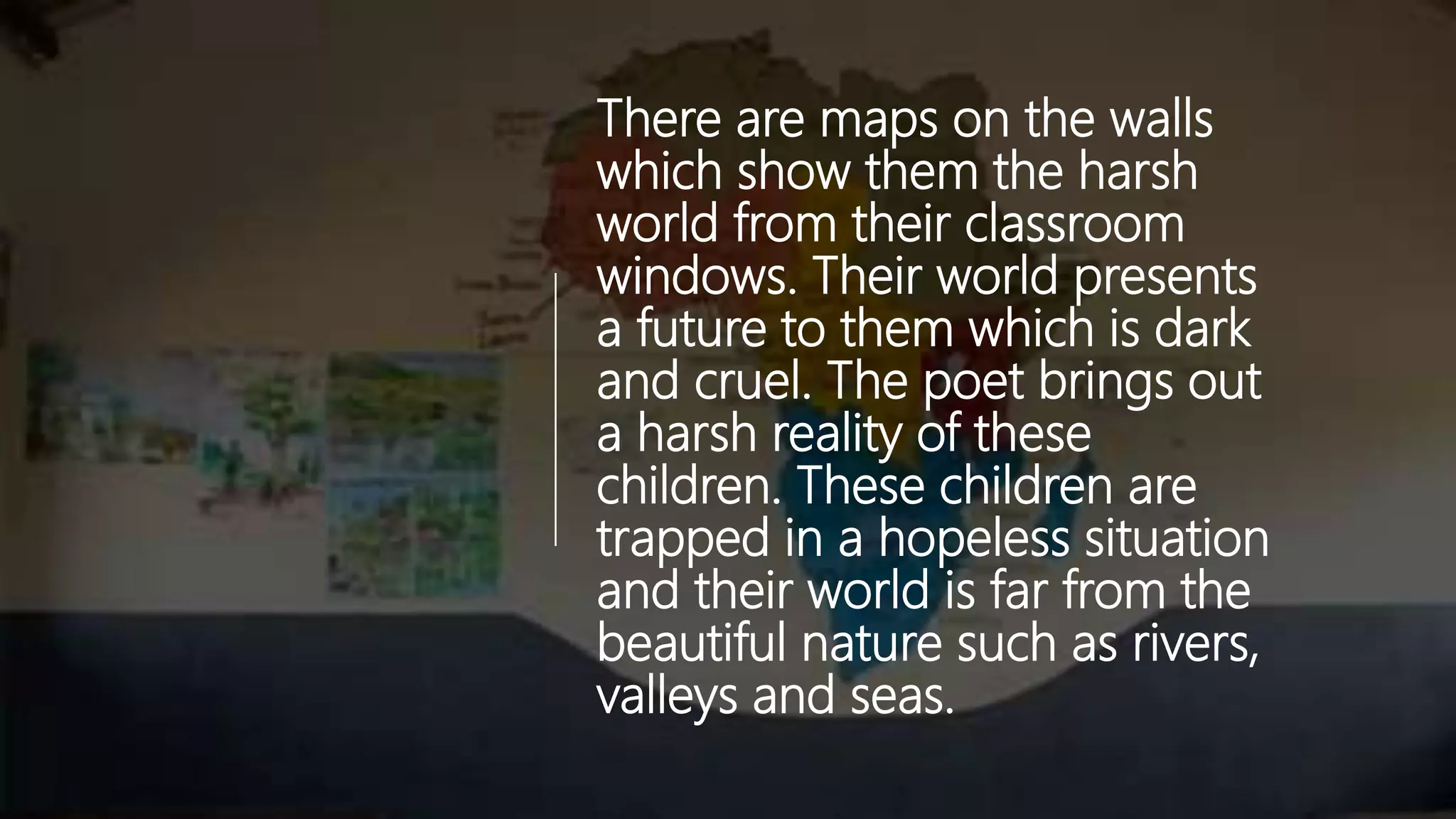There are maps on the walls
which show them the harsh
world from their classroom
windows. Their world presents
a future to them which is dark
and cruel. The poet brings out
a harsh reality of these
children. These children are
trapped in a hopeless situation
and their world is far from the
beautiful nature such as rivers,
valleys and seas.
 