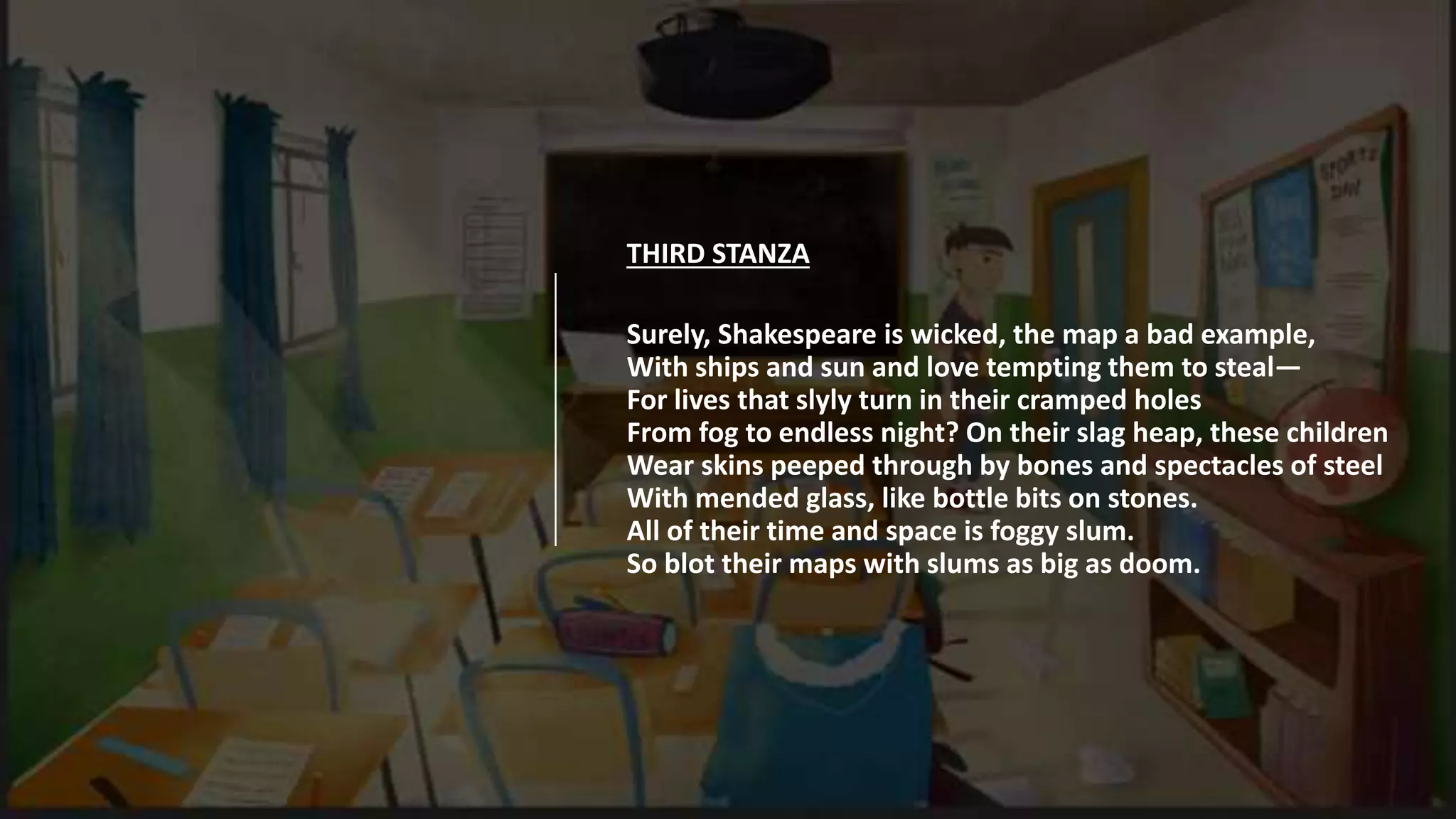 THIRD STANZA
Surely, Shakespeare is wicked, the map a bad example,
With ships and sun and love tempting them to steal—
For lives that slyly turn in their cramped holes
From fog to endless night? On their slag heap, these children
Wear skins peeped through by bones and spectacles of steel
With mended glass, like bottle bits on stones.
All of their time and space is foggy slum.
So blot their maps with slums as big as doom.
 