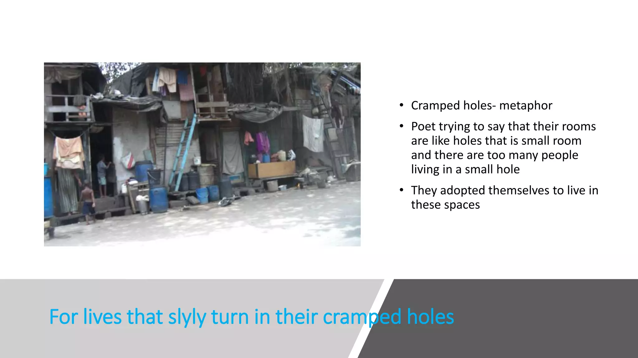 For lives that slyly turn in their cramped holes
• Cramped holes- metaphor
• Poet trying to say that their rooms
are like holes that is small room
and there are too many people
living in a small hole
• They adopted themselves to live in
these spaces
 