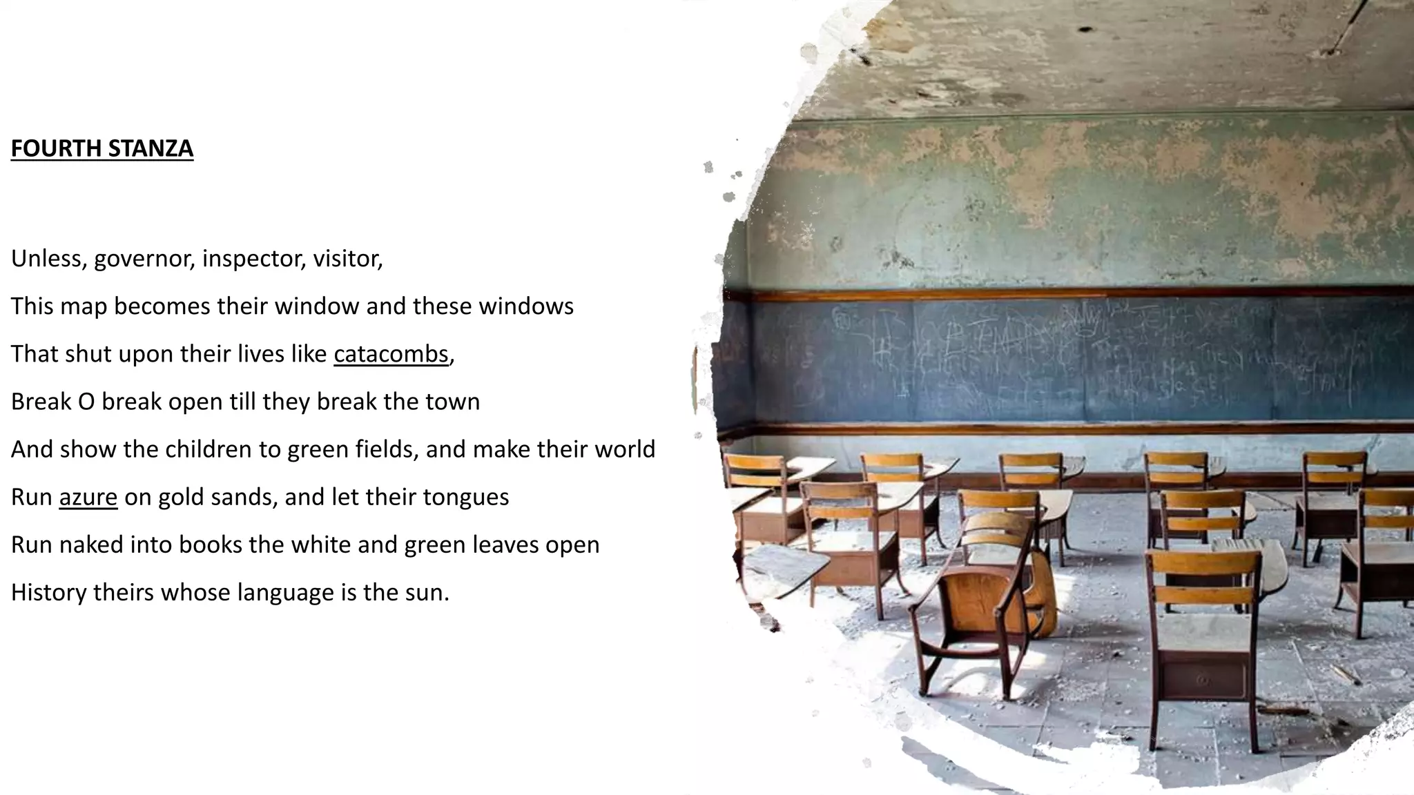 FOURTH STANZA
Unless, governor, inspector, visitor,
This map becomes their window and these windows
That shut upon their lives like catacombs,
Break O break open till they break the town
And show the children to green fields, and make their world
Run azure on gold sands, and let their tongues
Run naked into books the white and green leaves open
History theirs whose language is the sun.
 