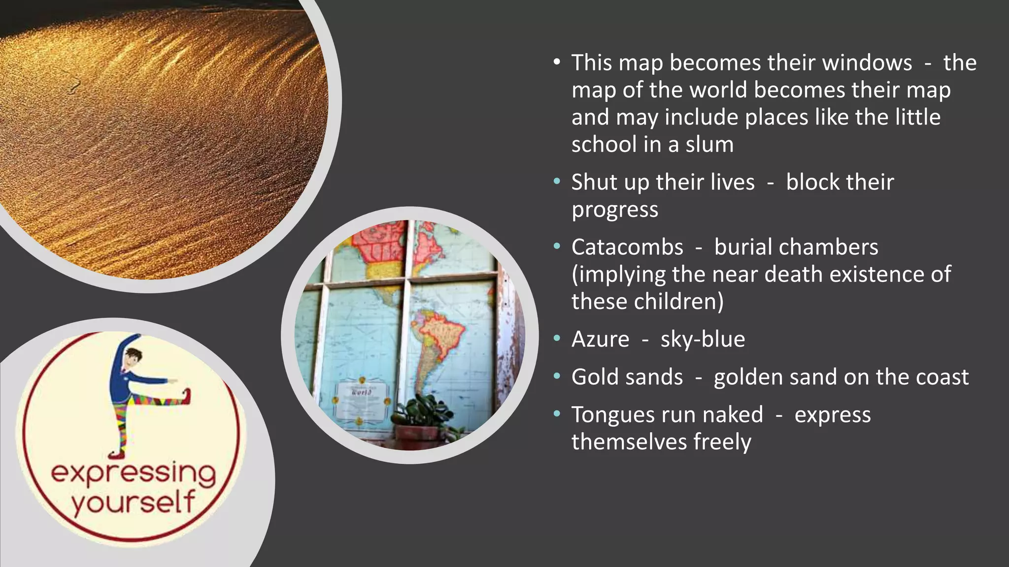 • This map becomes their windows - the
map of the world becomes their map
and may include places like the little
school in a slum
• Shut up their lives - block their
progress
• Catacombs - burial chambers
(implying the near death existence of
these children)
• Azure - sky-blue
• Gold sands - golden sand on the coast
• Tongues run naked - express
themselves freely
 