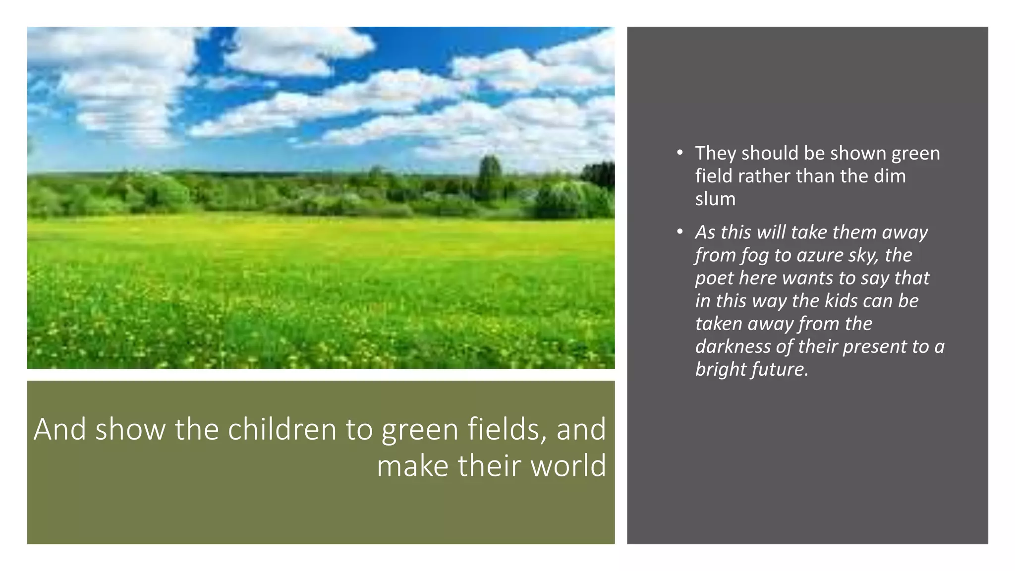 And show the children to green fields, and
make their world
• They should be shown green
field rather than the dim
slum
• As this will take them away
from fog to azure sky, the
poet here wants to say that
in this way the kids can be
taken away from the
darkness of their present to a
bright future.
 