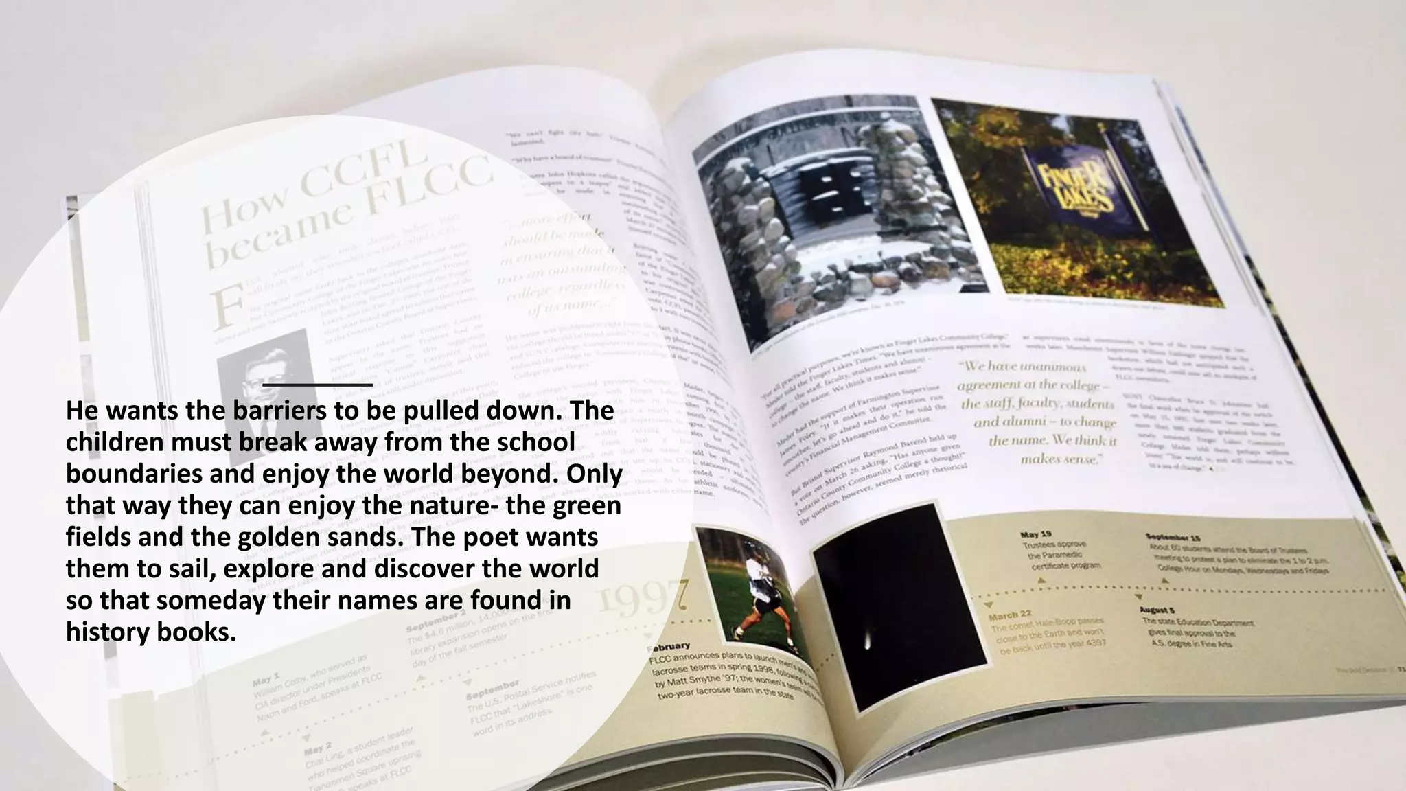 He wants the barriers to be pulled down. The
children must break away from the school
boundaries and enjoy the world beyond. Only
that way they can enjoy the nature- the green
fields and the golden sands. The poet wants
them to sail, explore and discover the world
so that someday their names are found in
history books.
 