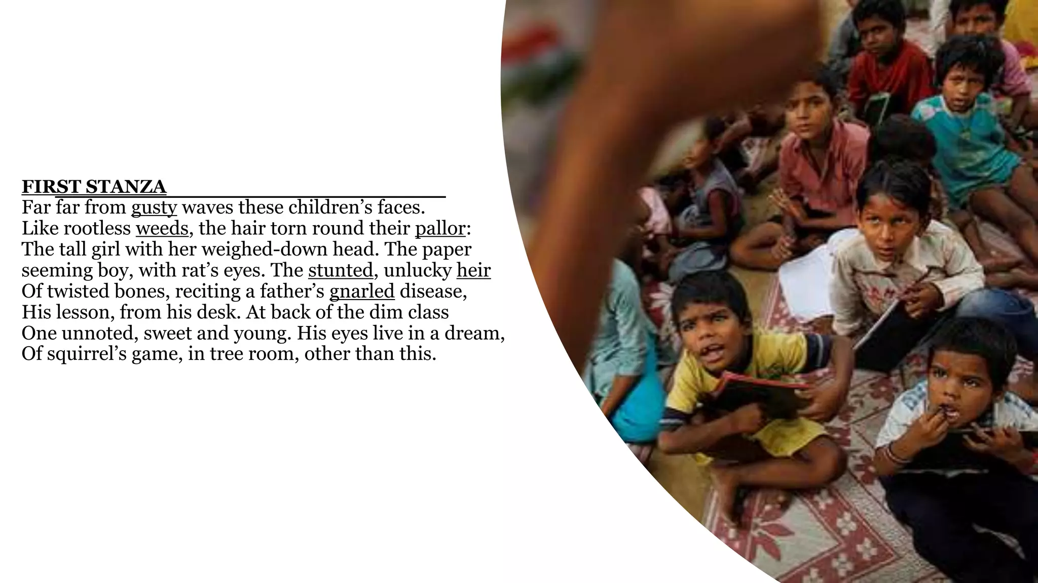 FIRST STANZA
Far far from gusty waves these children’s faces.
Like rootless weeds, the hair torn round their pallor:
The tall girl with her weighed-down head. The paper
seeming boy, with rat’s eyes. The stunted, unlucky heir
Of twisted bones, reciting a father’s gnarled disease,
His lesson, from his desk. At back of the dim class
One unnoted, sweet and young. His eyes live in a dream,
Of squirrel’s game, in tree room, other than this.
 