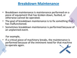 Breakdown Maintenance
• Breakdown maintenance is maintenance performed on a
piece of equipment that has broken down, faulted, or
otherwise cannot be operated.
• The goal of breakdown maintenance is to fix something that
has malfunctioned.
• Sometimes breakdown maintenance is performed because of
an unplanned event.
For example,
• If a critical piece of machinery breaks, the maintenance is
performed because of the imminent need for that machine
to operate again.
 