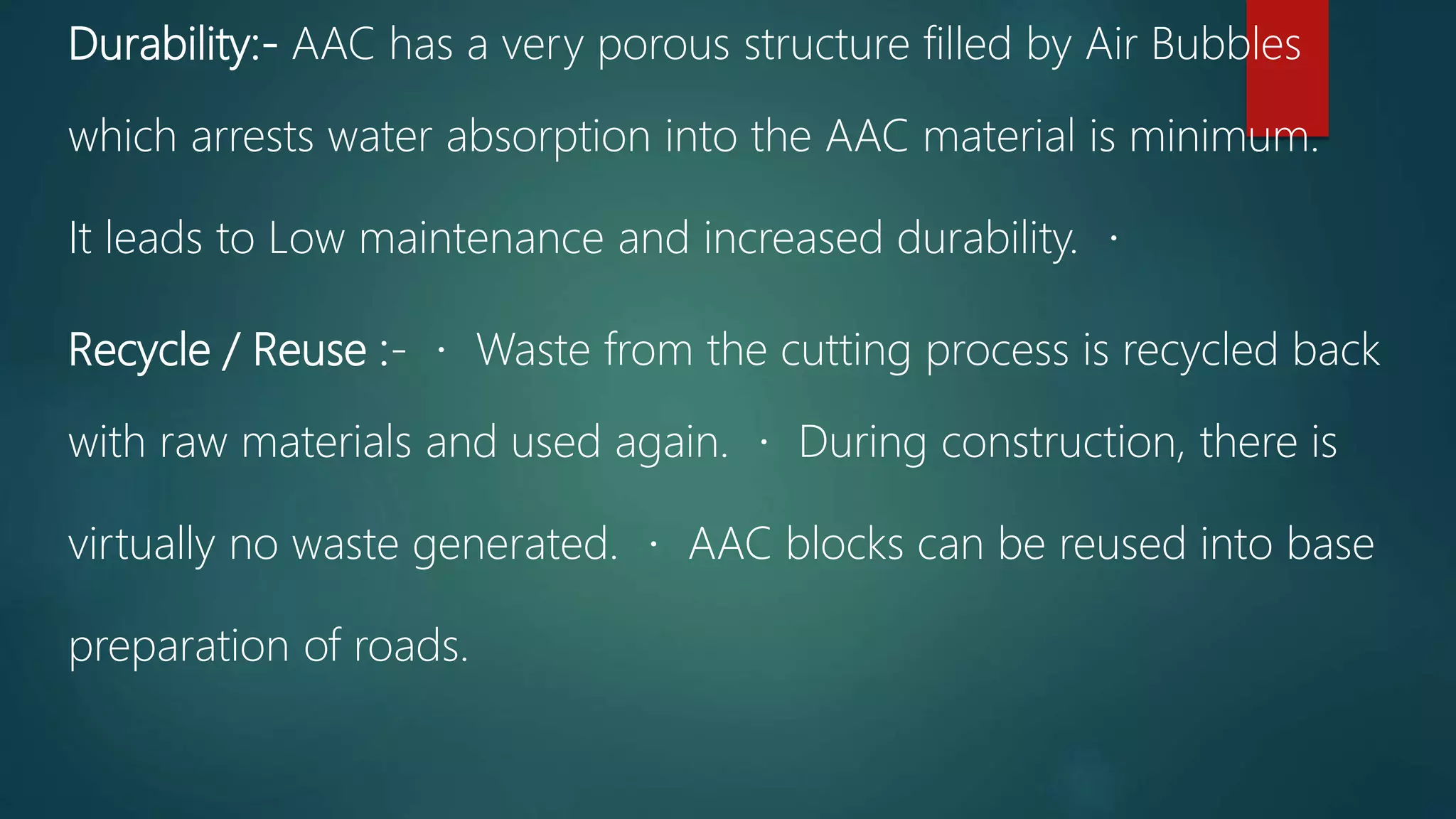 Durability:- AAC has a very porous structure filled by Air Bubbles
which arrests water absorption into the AAC material is minimum.
It leads to Low maintenance and increased durability.
Recycle / Reuse :- Waste from the cutting process is recycled back
with raw materials and used again. During construction, there is
virtually no waste generated. AAC blocks can be reused into base
preparation of roads.
 