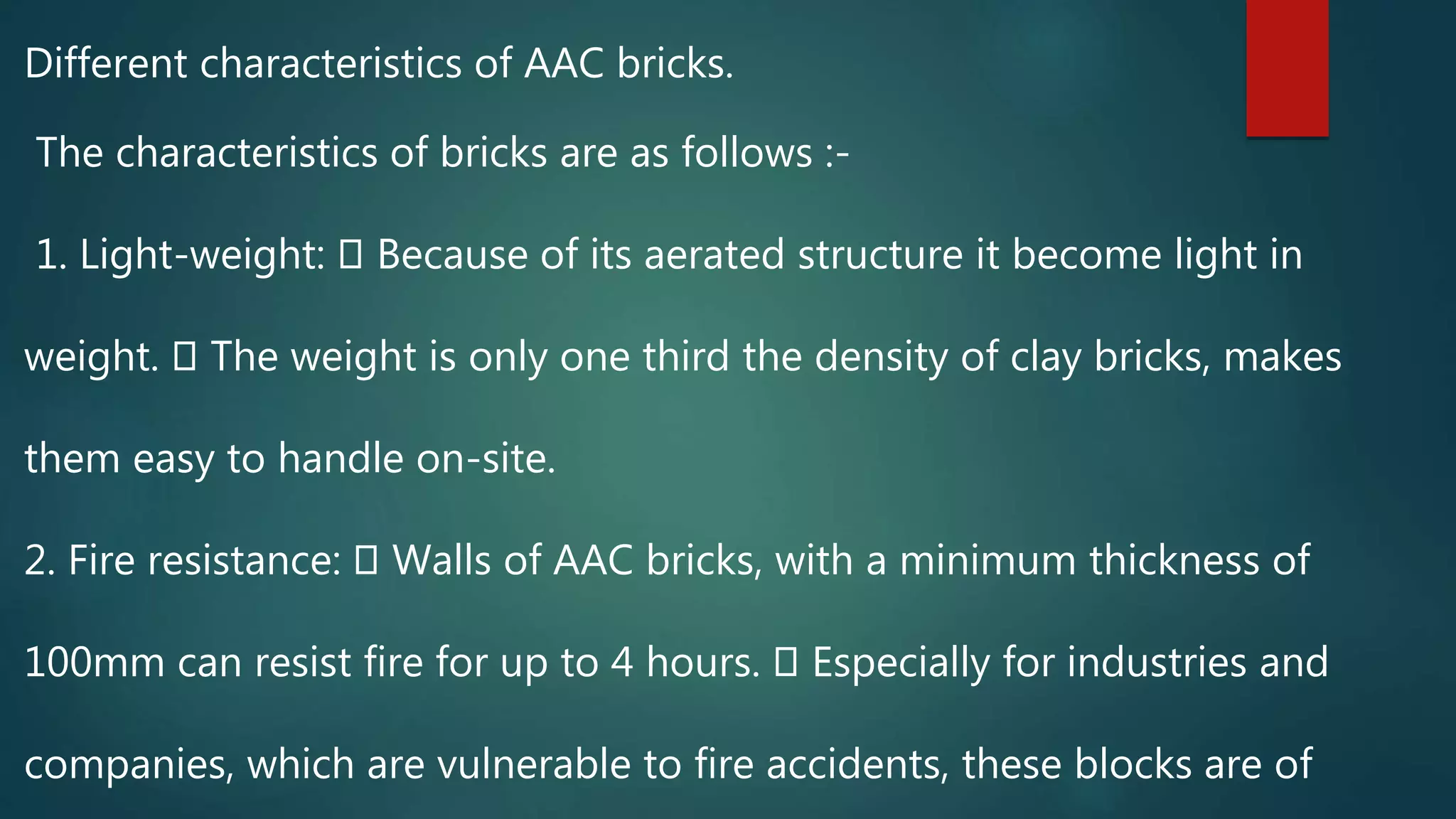 Different characteristics of AAC bricks.
The characteristics of bricks are as follows :-
1. Light-weight: Because of its aerated structure it become light in
weight. The weight is only one third the density of clay bricks, makes
them easy to handle on-site.
2. Fire resistance: Walls of AAC bricks, with a minimum thickness of
100mm can resist fire for up to 4 hours. Especially for industries and
companies, which are vulnerable to fire accidents, these blocks are of
 