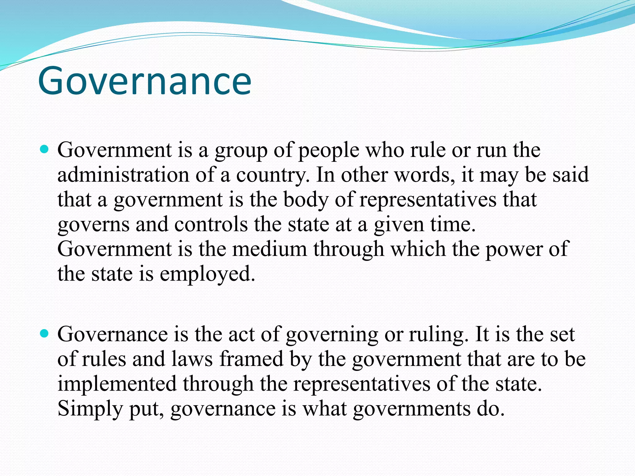 Governance
Government is a group of people who rule or run the
administration of a country. In other words, it may be said
that a government is the body of representatives that
governs and controls the state at a given time.
Government is the medium through which the power of
the state is employed.
Governance is the act of governing or ruling. It is the set
of rules and laws framed by the government that are to be
implemented through the representatives of the state.
Simply put, governance is what governments do.