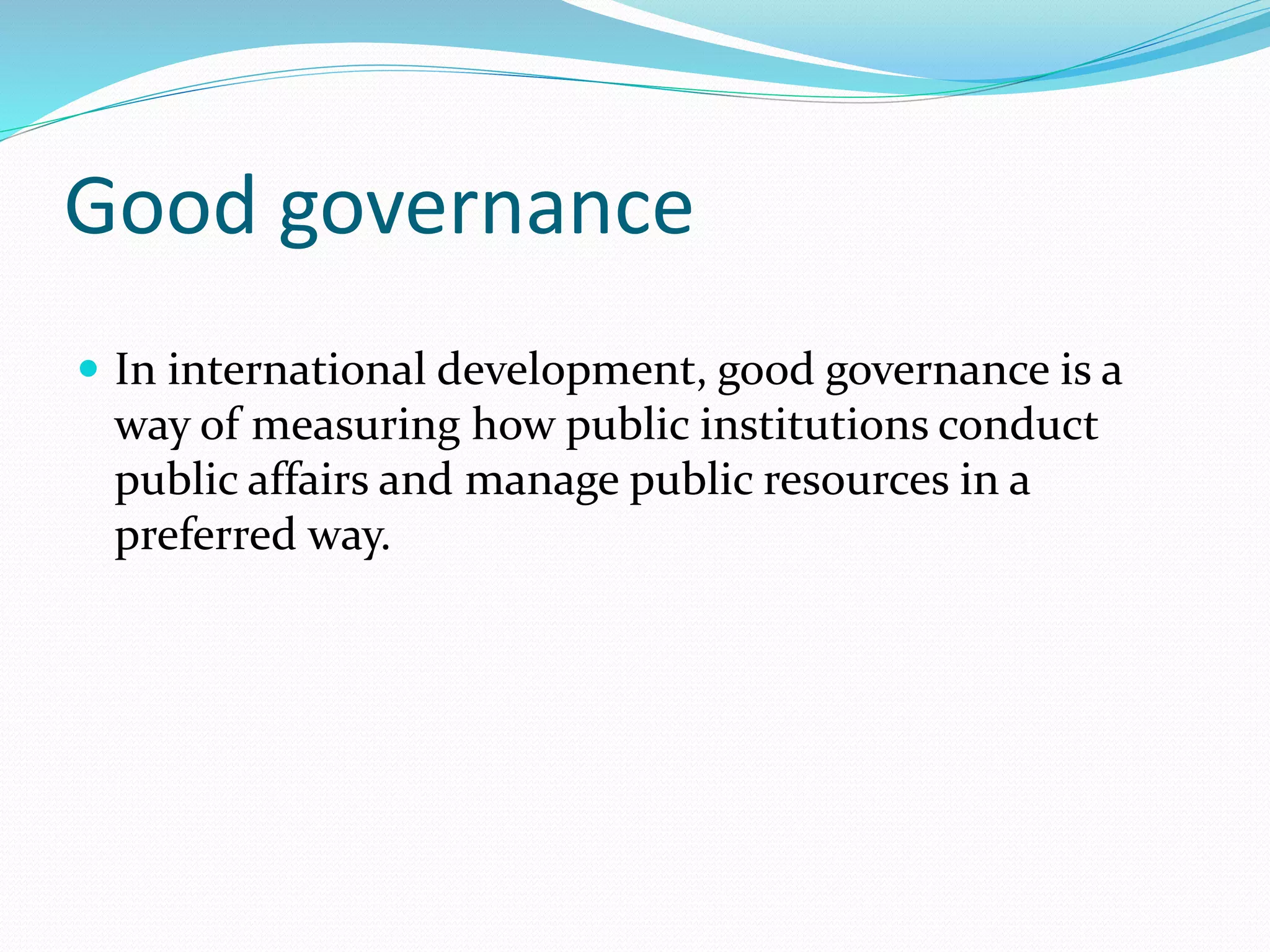 Good governance
In international development, good governance is a
way of measuring how public institutions conduct
public affairs and manage public resources in a
preferred way.