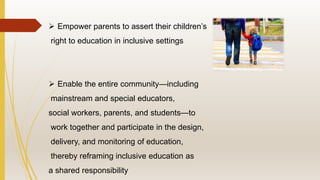  Empower parents to assert their children’s
right to education in inclusive settings
 Enable the entire community—including
mainstream and special educators,
social workers, parents, and students—to
work together and participate in the design,
delivery, and monitoring of education,
thereby reframing inclusive education as
a shared responsibility
 