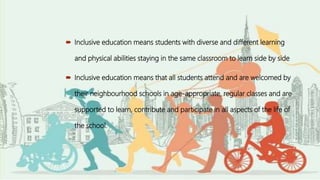  Inclusive education means students with diverse and different learning
and physical abilities staying in the same classroom to learn side by side
 Inclusive education means that all students attend and are welcomed by
their neighbourhood schools in age-appropriate, regular classes and are
supported to learn, contribute and participate in all aspects of the life of
the school.
 