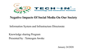 Negative Impacts Of Social Media On Our Society
Information System and Infrastracture Directorate
Knowledge sharing Program
Presented by : Temesgen Awoke
January 24/2020
 