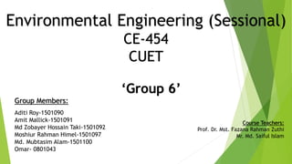 Environmental Engineering (Sessional)
CE-454
CUET
‘Group 6’
Group Members:
Aditi Roy-1501090
Amit Mallick-1501091
Md Zobayer Hossain Taki-1501092
Moshiur Rahman Himel-1501097
Md. Mubtasim Alam-1501100
Omar- 0801043
Course Teachers:
Prof. Dr. Mst. Fazana Rahman Zuthi
Mr. Md. Saiful Islam
 