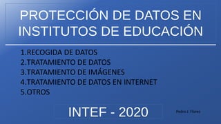 PROTECCIÓN DE DATOS EN
INSTITUTOS DE EDUCACIÓN
INTEF - 2020
1.RECOGIDA DE DATOS
2.TRATAMIENTO DE DATOS
3.TRATAMIENTO DE IMÁGENES
4.TRATAMIENTO DE DATOS EN INTERNET
5.OTROS
Pedro J. Flores
 
