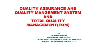 QUALITY ASSURANCE AND
QUALITY MANGEMENT SYSTEM
AND
TOTAL QUALITY
MANAGEMENT(TQM)
BY
DIPANKAR NATH.
ASSISTANT PROFESSOR.
DEPARTMENT OF PHARMACEUTICAL ANALYSIS
HIMALAYAN PHARMACY INSTITUTE.
 