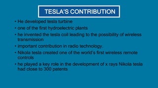 • He developed tesla turbine
• one of the first hydroelectric plants
• he invented the tesla coil leading to the possibility of wireless
transmission
• important contribution in radio technology.
• Nikola tesla created one of the world’s first wireless remote
controls
• he played a key role in the development of x rays Nikola tesla
had close to 300 patents
TESLA’S CONTRIBUTION
 