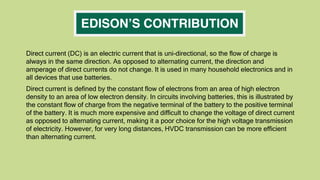 Direct current (DC) is an electric current that is uni-directional, so the flow of charge is
always in the same direction. As opposed to alternating current, the direction and
amperage of direct currents do not change. It is used in many household electronics and in
all devices that use batteries.
Direct current is defined by the constant flow of electrons from an area of high electron
density to an area of low electron density. In circuits involving batteries, this is illustrated by
the constant flow of charge from the negative terminal of the battery to the positive terminal
of the battery. It is much more expensive and difficult to change the voltage of direct current
as opposed to alternating current, making it a poor choice for the high voltage transmission
of electricity. However, for very long distances, HVDC transmission can be more efficient
than alternating current.
 