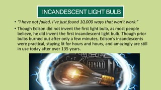 • “I have not failed, I’ve just found 10,000 ways that won’t work.”
• Though Edison did not invent the first light bulb, as most people
believe, he did invent the first incandescent light bulb. Though prior
bulbs burned out after only a few minutes, Edison’s incandescents
were practical, staying lit for hours and hours, and amazingly are still
in use today after over 135 years.
INCANDESCENT LIGHT BULB
 