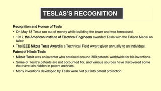 Recognition and Honour of Tesla
• On May 18 Tesla ran out of money while building the tower and was foreclosed.
• 1917, the American Institute of Electrical Engineers awarded Tesla with the Edison Medal on
twice
• The IEEE Nikola Tesla Award is a Technical Field Award given annually to an individual.
Patent of Nikola Tesla
• Nikola Tesla was an inventor who obtained around 300 patents] worldwide for his inventions.
• Some of Tesla's patents are not accounted for, and various sources have discovered some
that have lain hidden in patent archives.
• Many inventions developed by Tesla were not put into patent protection.
 