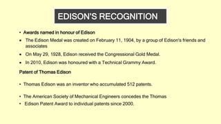 • Awards named in honour of Edison
 The Edison Medal was created on February 11, 1904, by a group of Edison's friends and
associates
 On May 29, 1928, Edison received the Congressional Gold Medal.
 In 2010, Edison was honoured with a Technical Grammy Award.
Patent of Thomas Edison
• Thomas Edison was an inventor who accumulated 512 patents.
• The American Society of Mechanical Engineers concedes the Thomas
• Edison Patent Award to individual patents since 2000.
EDISON’S RECOGNITION
 